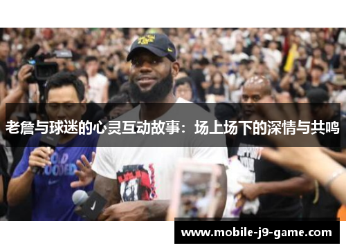 老詹与球迷的心灵互动故事：场上场下的深情与共鸣
