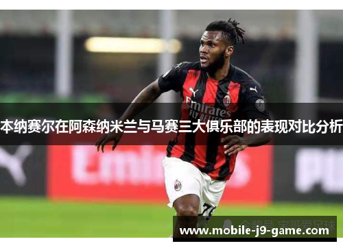 本纳赛尔在阿森纳米兰与马赛三大俱乐部的表现对比分析