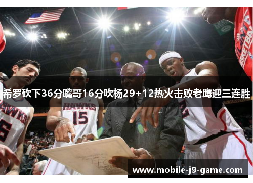 希罗砍下36分嘴哥16分吹杨29+12热火击败老鹰迎三连胜