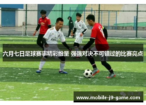 六月七日足球赛事精彩纷呈 强强对决不可错过的比赛亮点