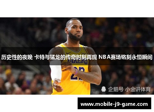 历史性的夜晚 卡特与猛龙的传奇时刻再现 NBA赛场铭刻永恒瞬间