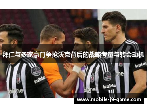 拜仁与多家豪门争抢沃克背后的战略考量与转会动机