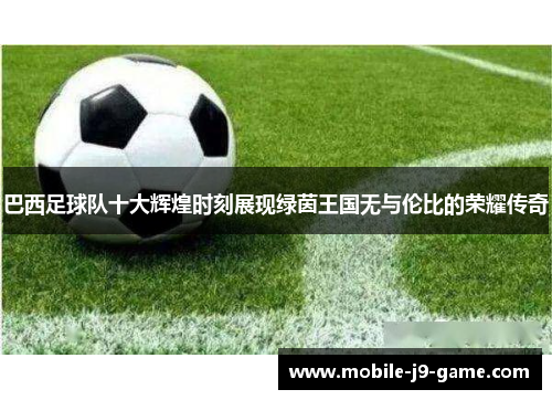 巴西足球队十大辉煌时刻展现绿茵王国无与伦比的荣耀传奇
