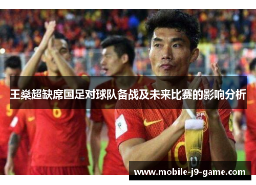 王燊超缺席国足对球队备战及未来比赛的影响分析 王燊超缺席国足对球队备战及未来比赛的影响分析