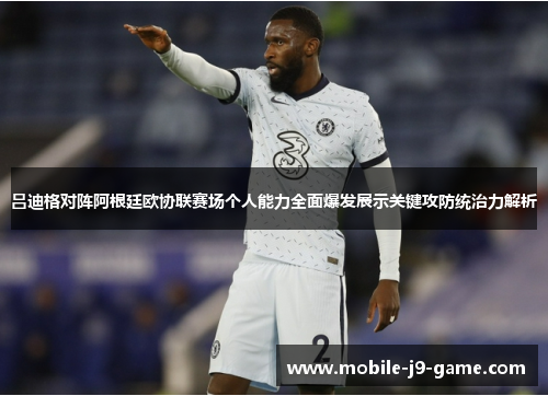 吕迪格对阵阿根廷欧协联赛场个人能力全面爆发展示关键攻防统治力解析 吕迪格对阵阿根廷欧协联赛场个人能力全面爆发展示关键攻防统治力解析