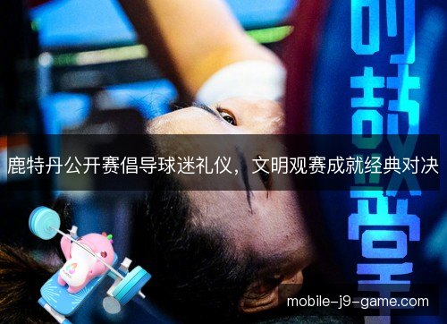 鹿特丹公开赛倡导球迷礼仪，文明观赛成就经典对决